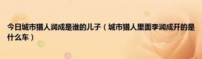 今日城市猎人润成是谁的儿子（城市猎人里面李润成开的是什么车）