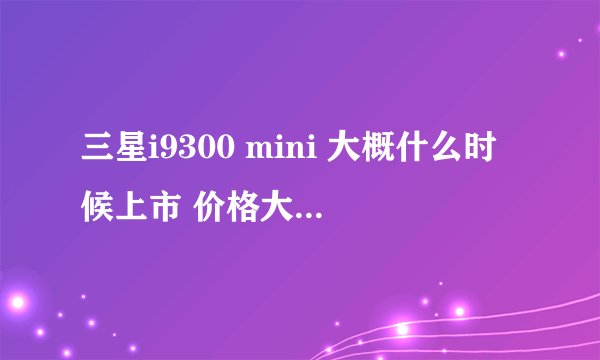 三星i9300 mini 大概什么时候上市 价格大约是多少啊?