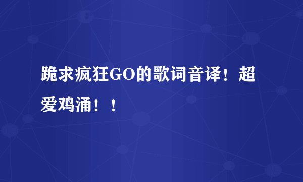跪求疯狂GO的歌词音译！超爱鸡涌！！
