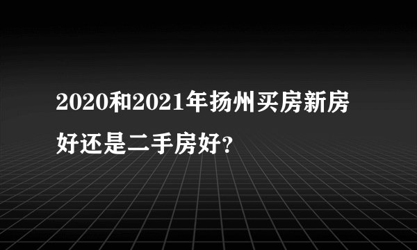2020和2021年扬州买房新房好还是二手房好？