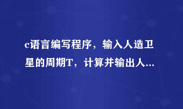 c语言编写程序，输入人造卫星的周期T，计算并输出人造卫星离地面的高度H。