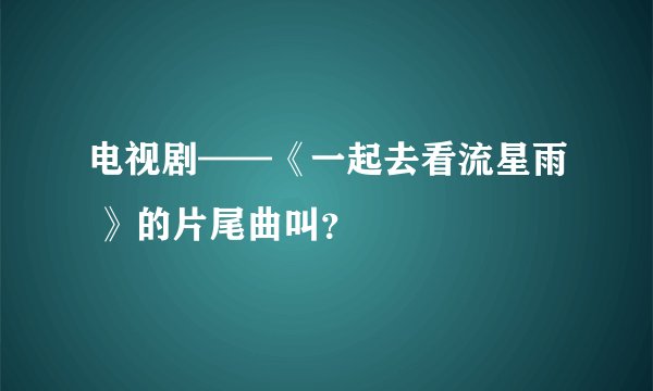 电视剧——《一起去看流星雨 》的片尾曲叫？