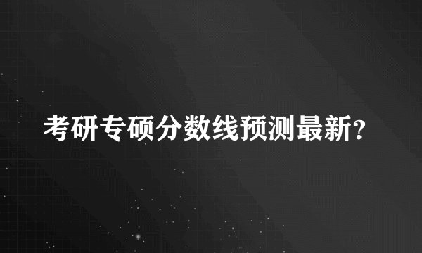 考研专硕分数线预测最新？