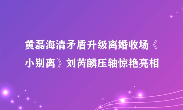 黄磊海清矛盾升级离婚收场《小别离》刘芮麟压轴惊艳亮相