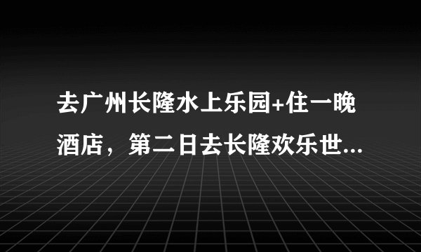 去广州长隆水上乐园+住一晚酒店，第二日去长隆欢乐世界大概要多少钱?详细答案？