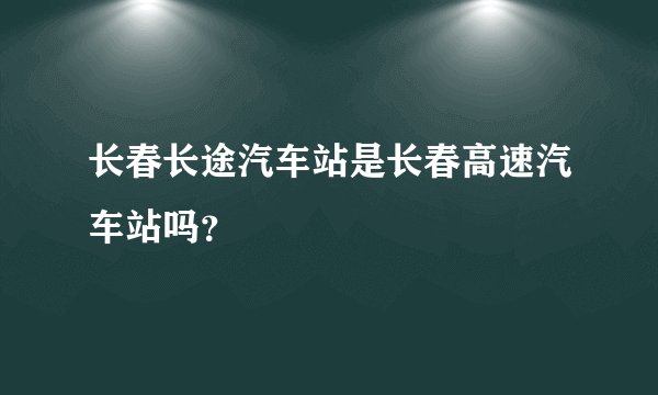 长春长途汽车站是长春高速汽车站吗？