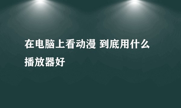 在电脑上看动漫 到底用什么播放器好