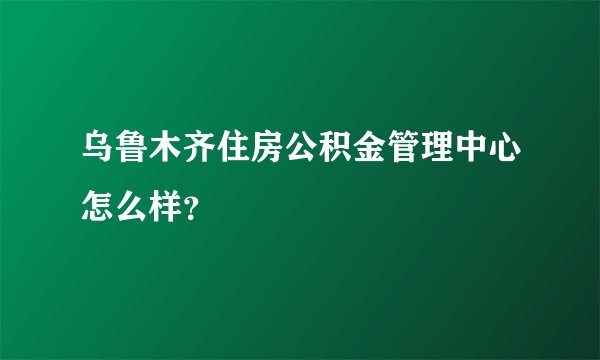 乌鲁木齐住房公积金管理中心怎么样？