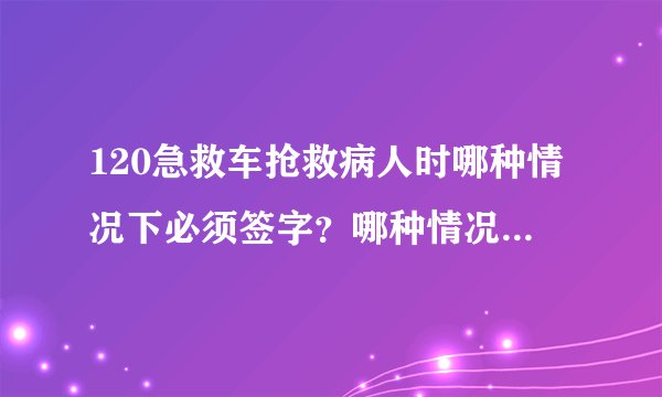 120急救车抢救病人时哪种情况下必须签字？哪种情况下可以不签？