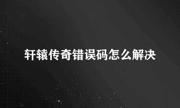 轩辕传奇错误码怎么解决