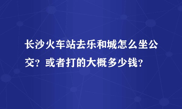 长沙火车站去乐和城怎么坐公交？或者打的大概多少钱？