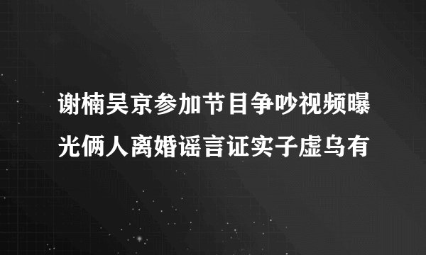 谢楠吴京参加节目争吵视频曝光俩人离婚谣言证实子虚乌有