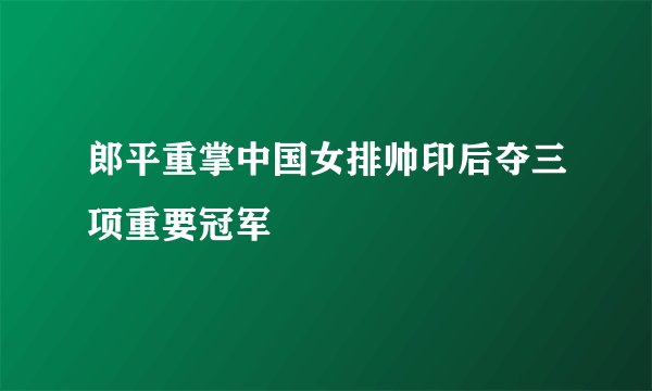 郎平重掌中国女排帅印后夺三项重要冠军
