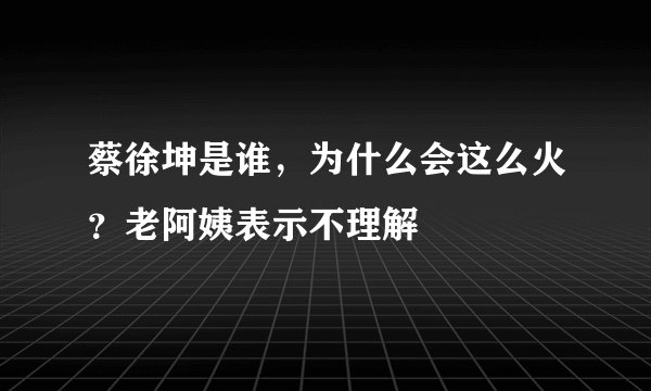 蔡徐坤是谁，为什么会这么火？老阿姨表示不理解