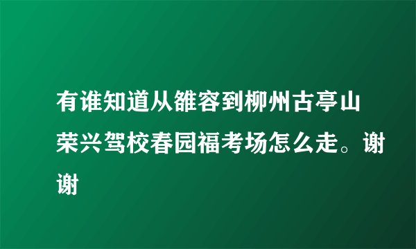 有谁知道从雒容到柳州古亭山荣兴驾校春园福考场怎么走。谢谢