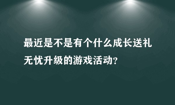 最近是不是有个什么成长送礼无忧升级的游戏活动？
