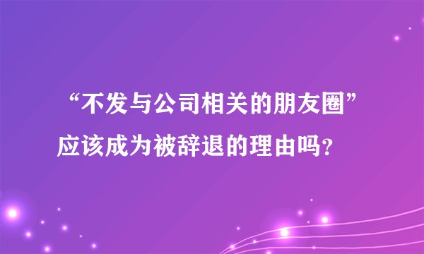 “不发与公司相关的朋友圈”应该成为被辞退的理由吗？