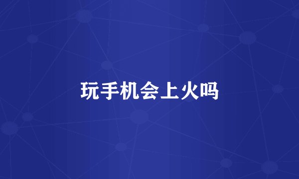 玩手机会上火吗