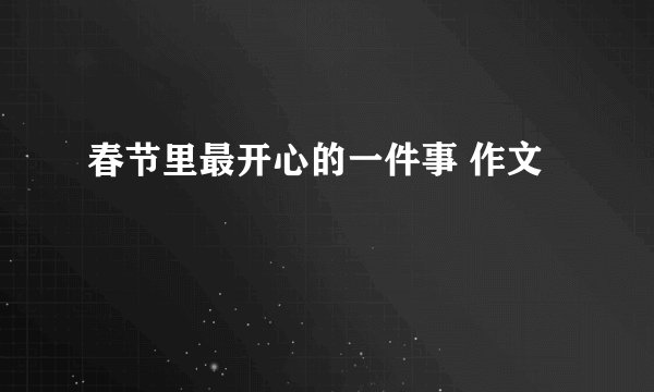 春节里最开心的一件事 作文