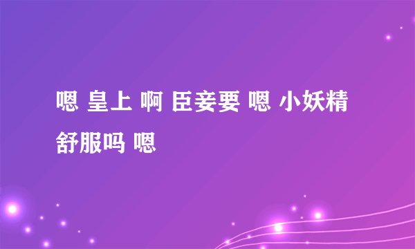 嗯 皇上 啊 臣妾要 嗯 小妖精 舒服吗 嗯