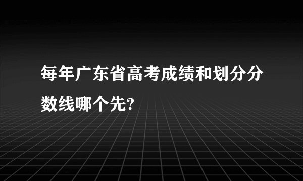每年广东省高考成绩和划分分数线哪个先?