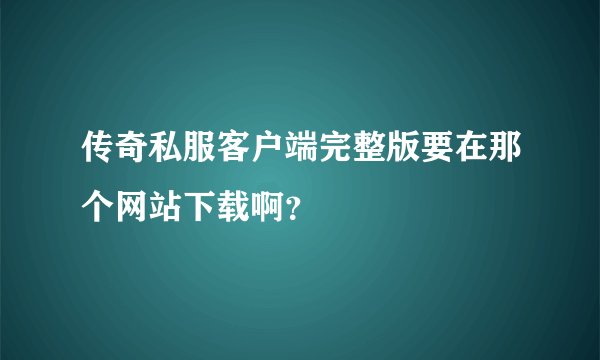 传奇私服客户端完整版要在那个网站下载啊？