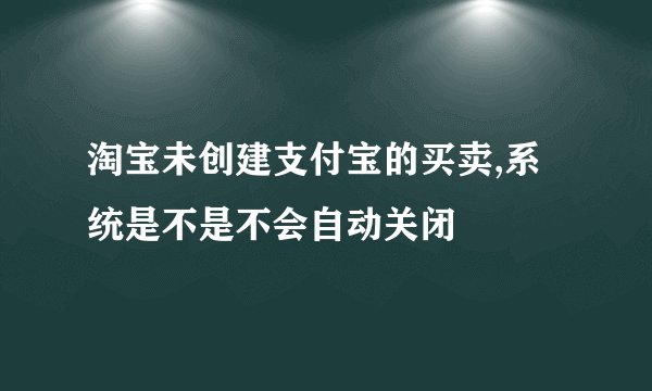 淘宝未创建支付宝的买卖,系统是不是不会自动关闭