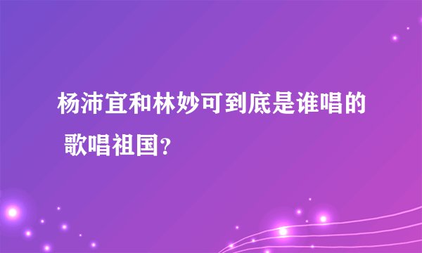 杨沛宜和林妙可到底是谁唱的 歌唱祖国？