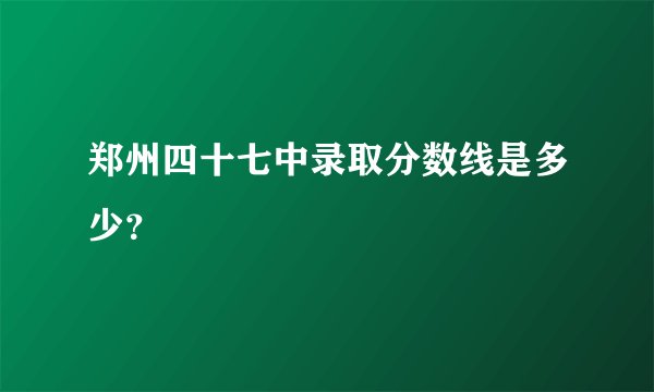 郑州四十七中录取分数线是多少？