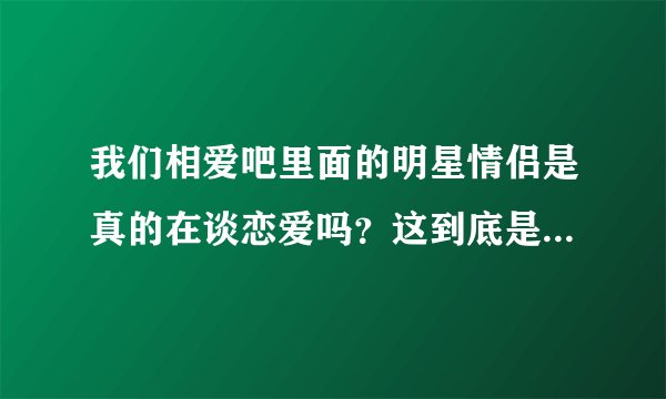 我们相爱吧里面的明星情侣是真的在谈恋爱吗？这到底是个什么节目啊？意义何在？