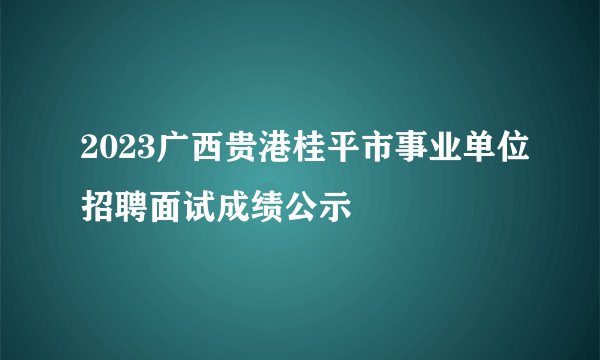 2023广西贵港桂平市事业单位招聘面试成绩公示