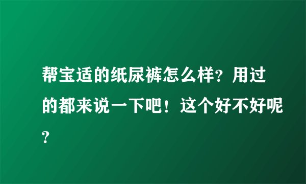 帮宝适的纸尿裤怎么样？用过的都来说一下吧！这个好不好呢？