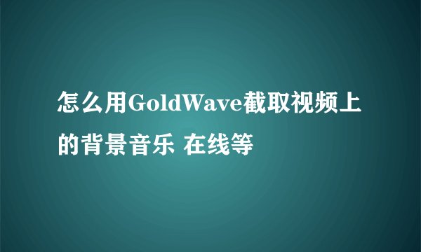 怎么用GoldWave截取视频上的背景音乐 在线等