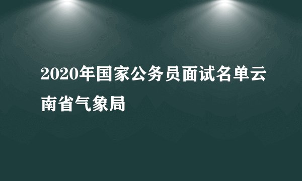 2020年国家公务员面试名单云南省气象局