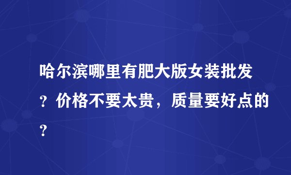 哈尔滨哪里有肥大版女装批发？价格不要太贵，质量要好点的？