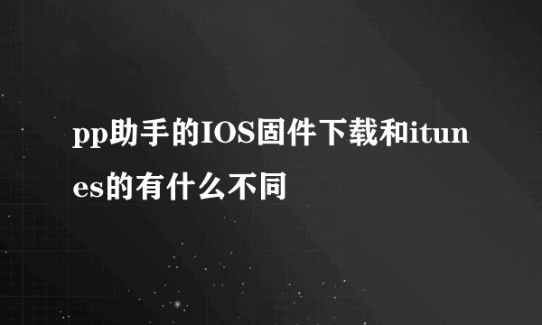 pp助手的IOS固件下载和itunes的有什么不同