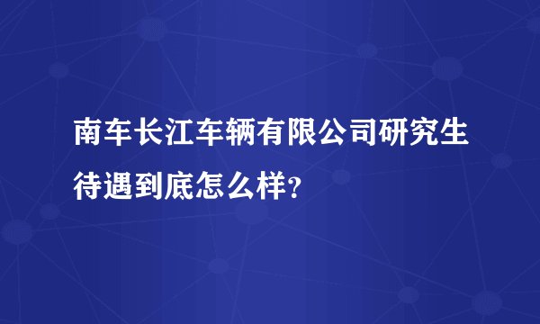 南车长江车辆有限公司研究生待遇到底怎么样？