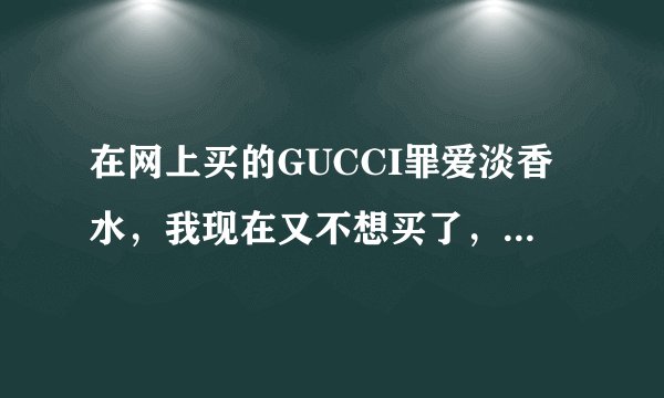 在网上买的GUCCI罪爱淡香水，我现在又不想买了，可是已经发货了，原因是我觉得网购香水不可信，罪爱