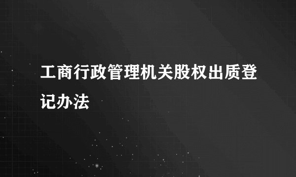 工商行政管理机关股权出质登记办法
