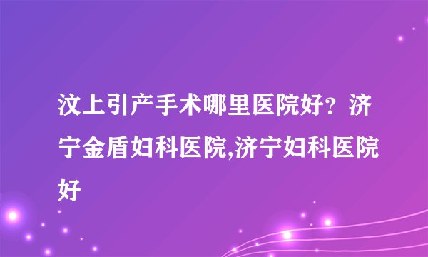 汶上引产手术哪里医院好？济宁金盾妇科医院,济宁妇科医院好