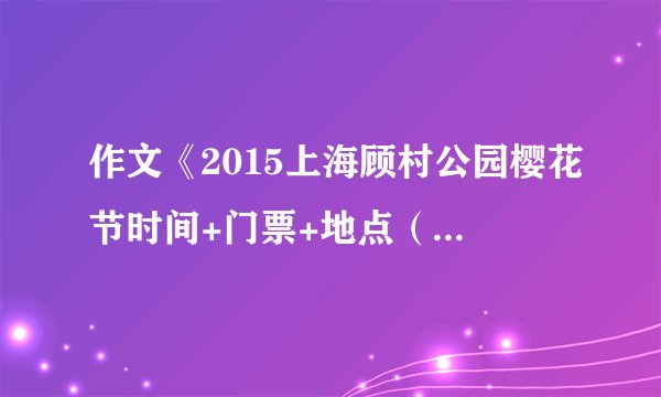 作文《2015上海顾村公园樱花节时间+门票+地点（汇总版）》