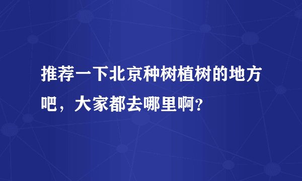 推荐一下北京种树植树的地方吧，大家都去哪里啊？