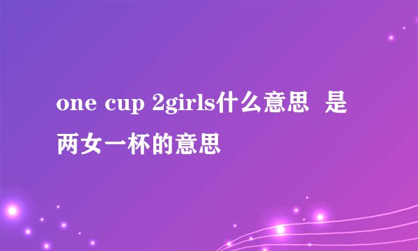 one cup 2girls什么意思  是两女一杯的意思