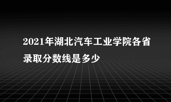 2021年湖北汽车工业学院各省录取分数线是多少