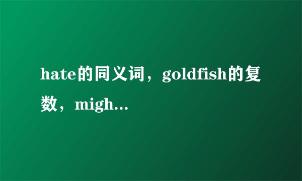 hate的同义词，goldfish的复数，might的原形，是什么？