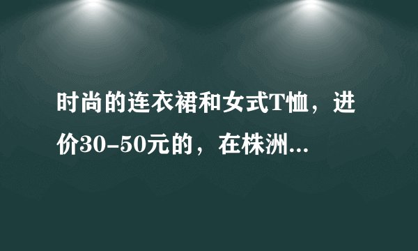时尚的连衣裙和女式T恤，进价30-50元的，在株洲服装批发市场的什么楼里进？