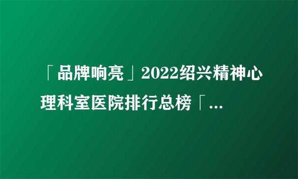 「品牌响亮」2022绍兴精神心理科室医院排行总榜「前十公开」_品质医疗以患者为中心！