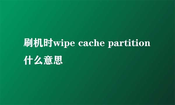 刷机时wipe cache partition什么意思