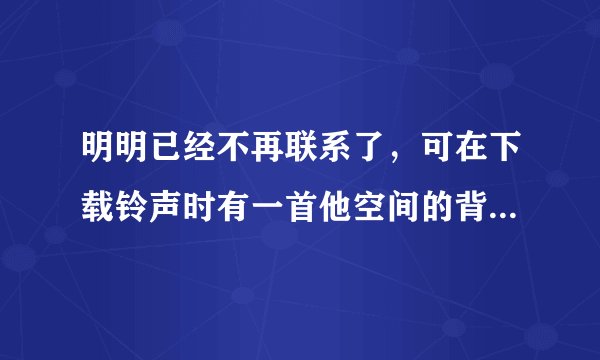 明明已经不再联系了，可在下载铃声时有一首他空间的背景音乐让我又忍不住想起从前的朋友。我好讨厌自己！