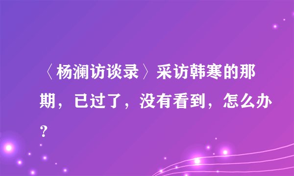 〈杨澜访谈录〉采访韩寒的那期，已过了，没有看到，怎么办？